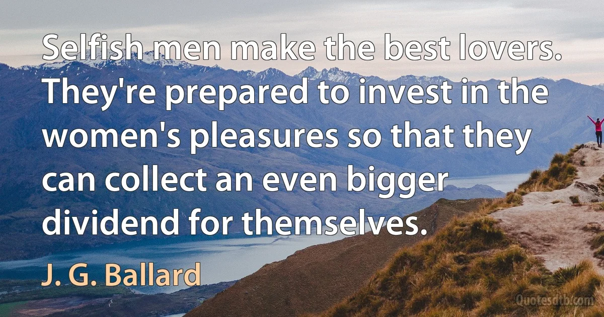 Selfish men make the best lovers. They're prepared to invest in the women's pleasures so that they can collect an even bigger dividend for themselves. (J. G. Ballard)