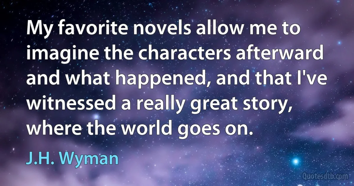 My favorite novels allow me to imagine the characters afterward and what happened, and that I've witnessed a really great story, where the world goes on. (J.H. Wyman)