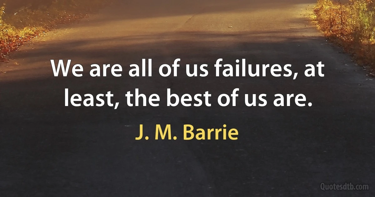 We are all of us failures, at least, the best of us are. (J. M. Barrie)