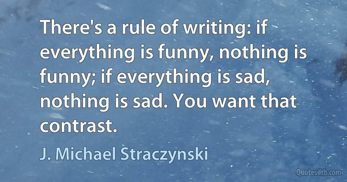 There's a rule of writing: if everything is funny, nothing is funny; if everything is sad, nothing is sad. You want that contrast. (J. Michael Straczynski)