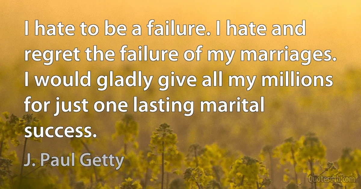 I hate to be a failure. I hate and regret the failure of my marriages. I would gladly give all my millions for just one lasting marital success. (J. Paul Getty)