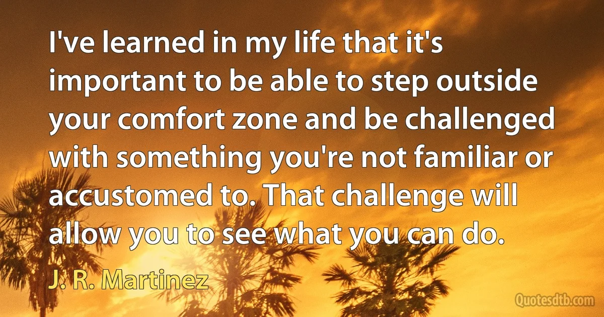 I've learned in my life that it's important to be able to step outside your comfort zone and be challenged with something you're not familiar or accustomed to. That challenge will allow you to see what you can do. (J. R. Martinez)