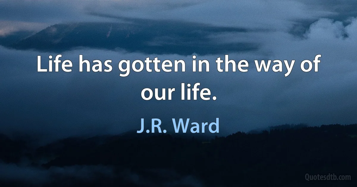 Life has gotten in the way of our life. (J.R. Ward)