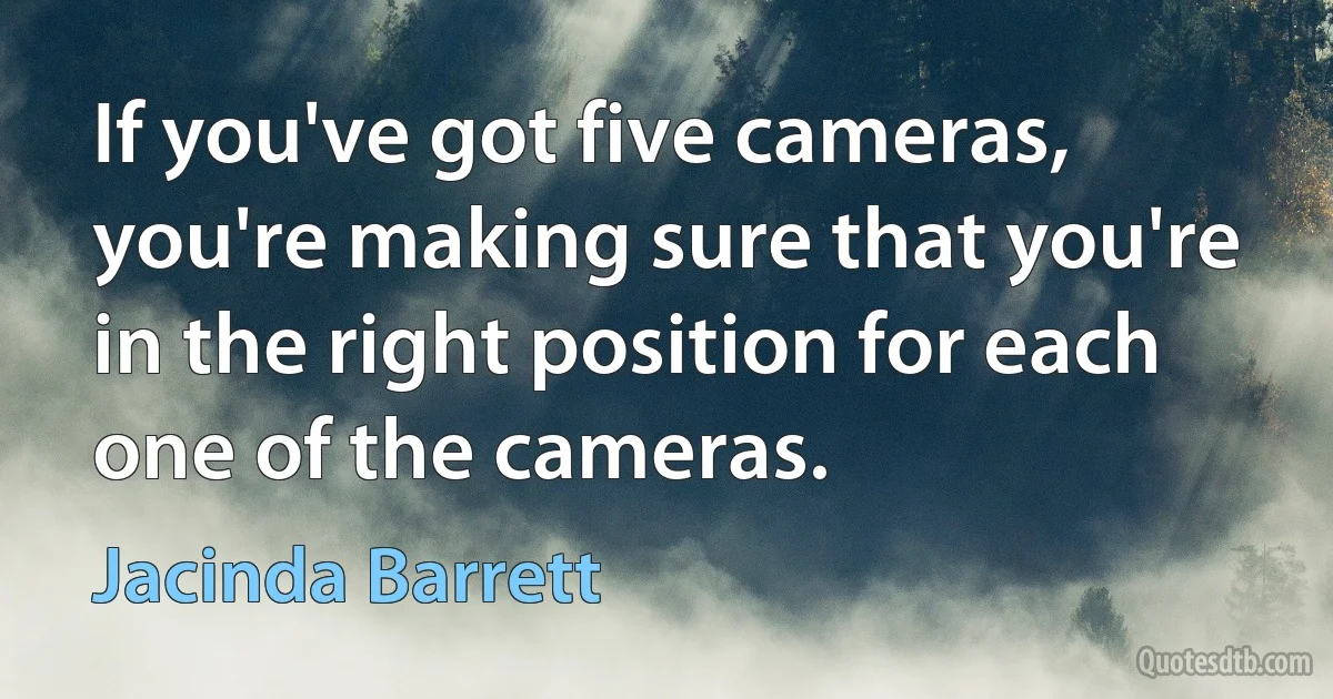 If you've got five cameras, you're making sure that you're in the right position for each one of the cameras. (Jacinda Barrett)