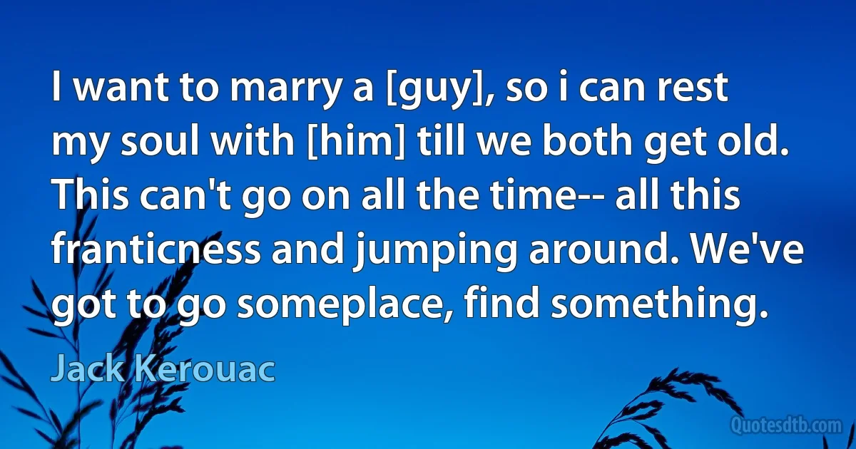 I want to marry a [guy], so i can rest my soul with [him] till we both get old. This can't go on all the time-- all this franticness and jumping around. We've got to go someplace, find something. (Jack Kerouac)