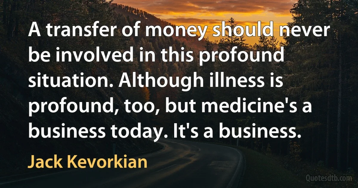 A transfer of money should never be involved in this profound situation. Although illness is profound, too, but medicine's a business today. It's a business. (Jack Kevorkian)