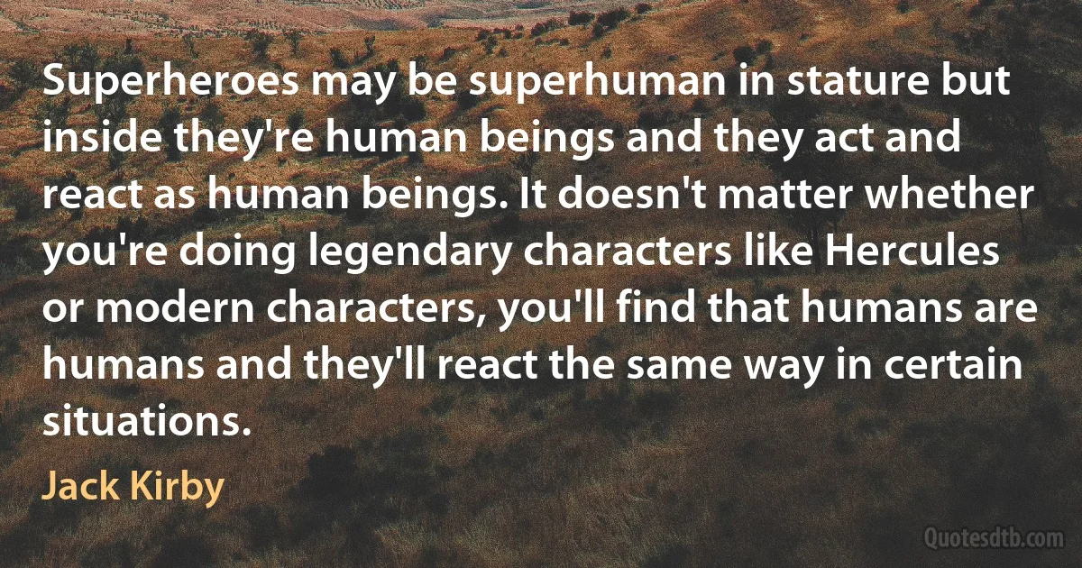 Superheroes may be superhuman in stature but inside they're human beings and they act and react as human beings. It doesn't matter whether you're doing legendary characters like Hercules or modern characters, you'll find that humans are humans and they'll react the same way in certain situations. (Jack Kirby)