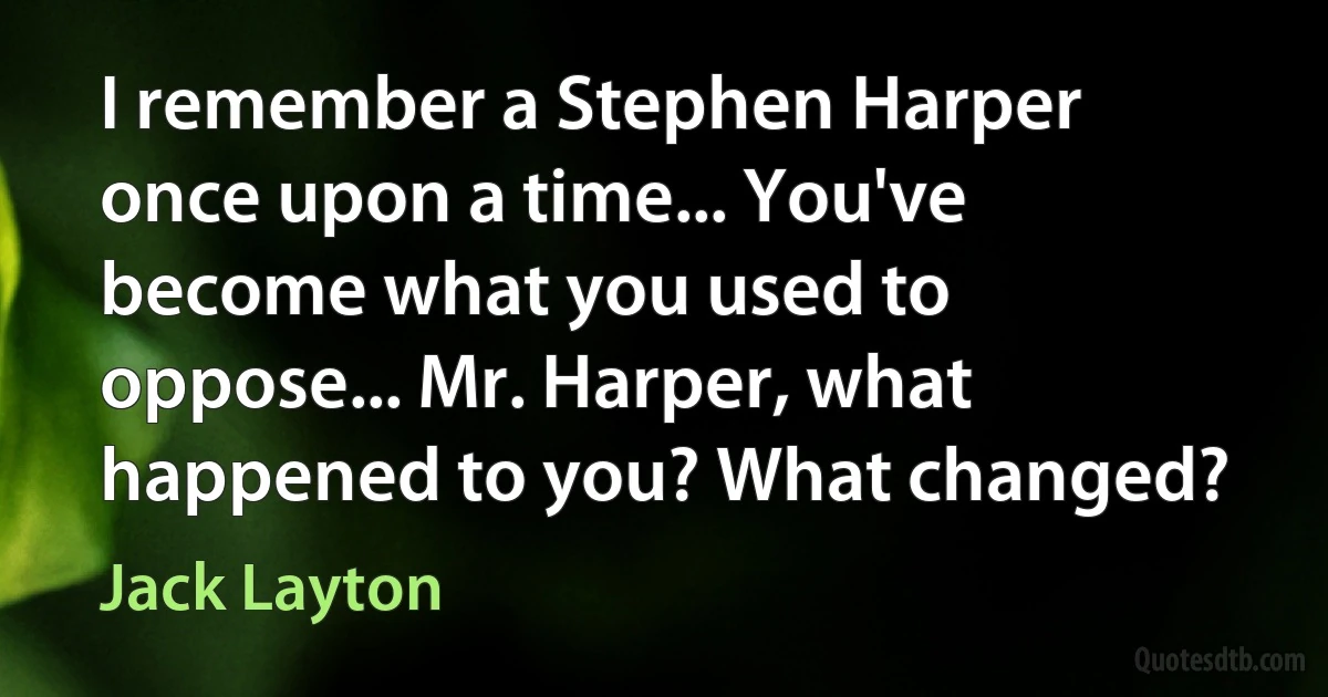 I remember a Stephen Harper once upon a time... You've become what you used to oppose... Mr. Harper, what happened to you? What changed? (Jack Layton)