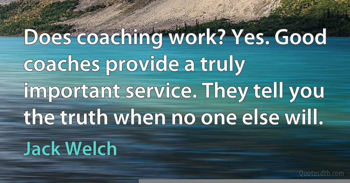 Does coaching work? Yes. Good coaches provide a truly important service. They tell you the truth when no one else will. (Jack Welch)