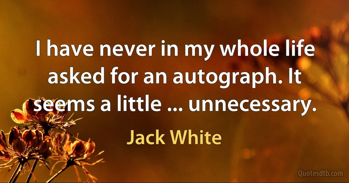 I have never in my whole life asked for an autograph. It seems a little ... unnecessary. (Jack White)