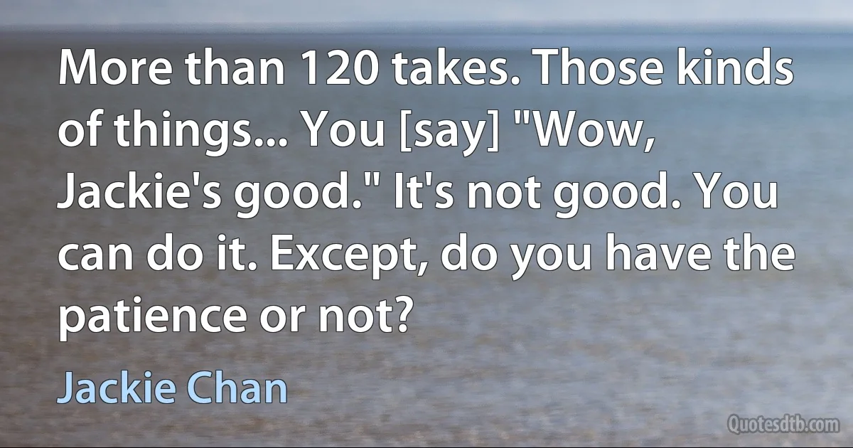 More than 120 takes. Those kinds of things... You [say] "Wow, Jackie's good." It's not good. You can do it. Except, do you have the patience or not? (Jackie Chan)