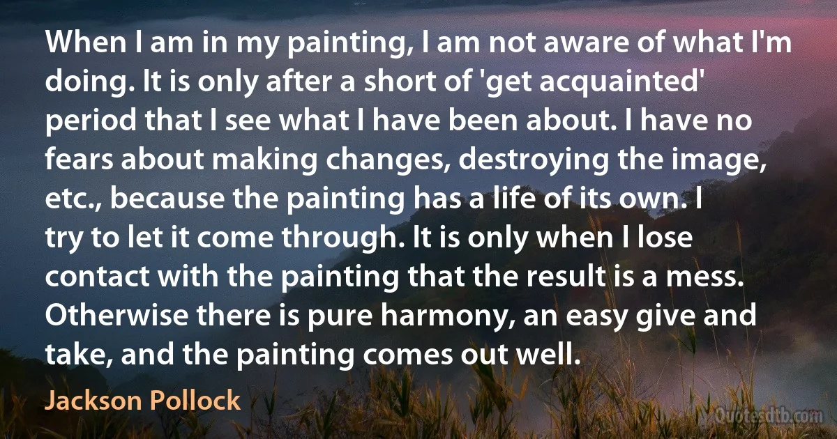 When I am in my painting, I am not aware of what I'm doing. It is only after a short of 'get acquainted' period that I see what I have been about. I have no fears about making changes, destroying the image, etc., because the painting has a life of its own. I try to let it come through. It is only when I lose contact with the painting that the result is a mess. Otherwise there is pure harmony, an easy give and take, and the painting comes out well. (Jackson Pollock)