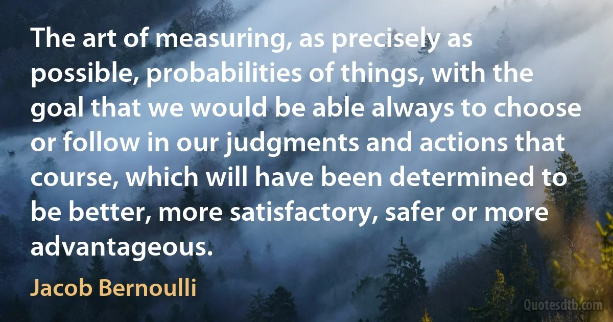 The art of measuring, as precisely as possible, probabilities of things, with the goal that we would be able always to choose or follow in our judgments and actions that course, which will have been determined to be better, more satisfactory, safer or more advantageous. (Jacob Bernoulli)