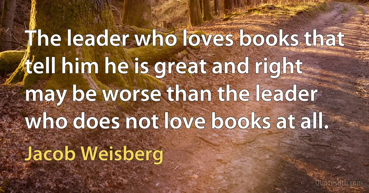 The leader who loves books that tell him he is great and right may be worse than the leader who does not love books at all. (Jacob Weisberg)