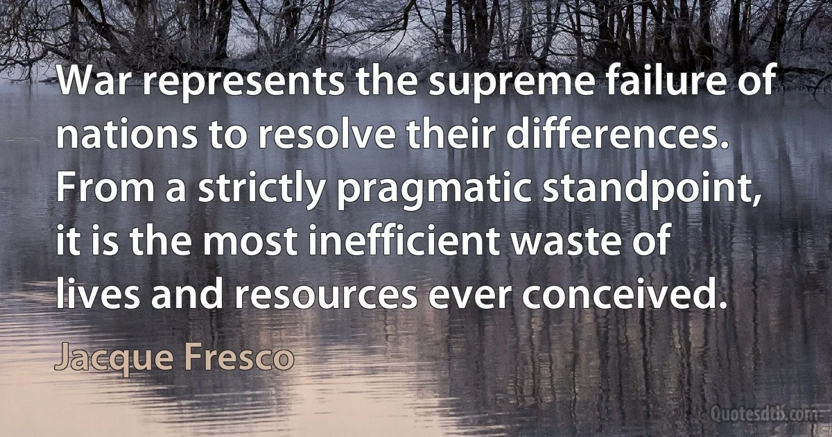 War represents the supreme failure of nations to resolve their differences. From a strictly pragmatic standpoint, it is the most inefficient waste of lives and resources ever conceived. (Jacque Fresco)