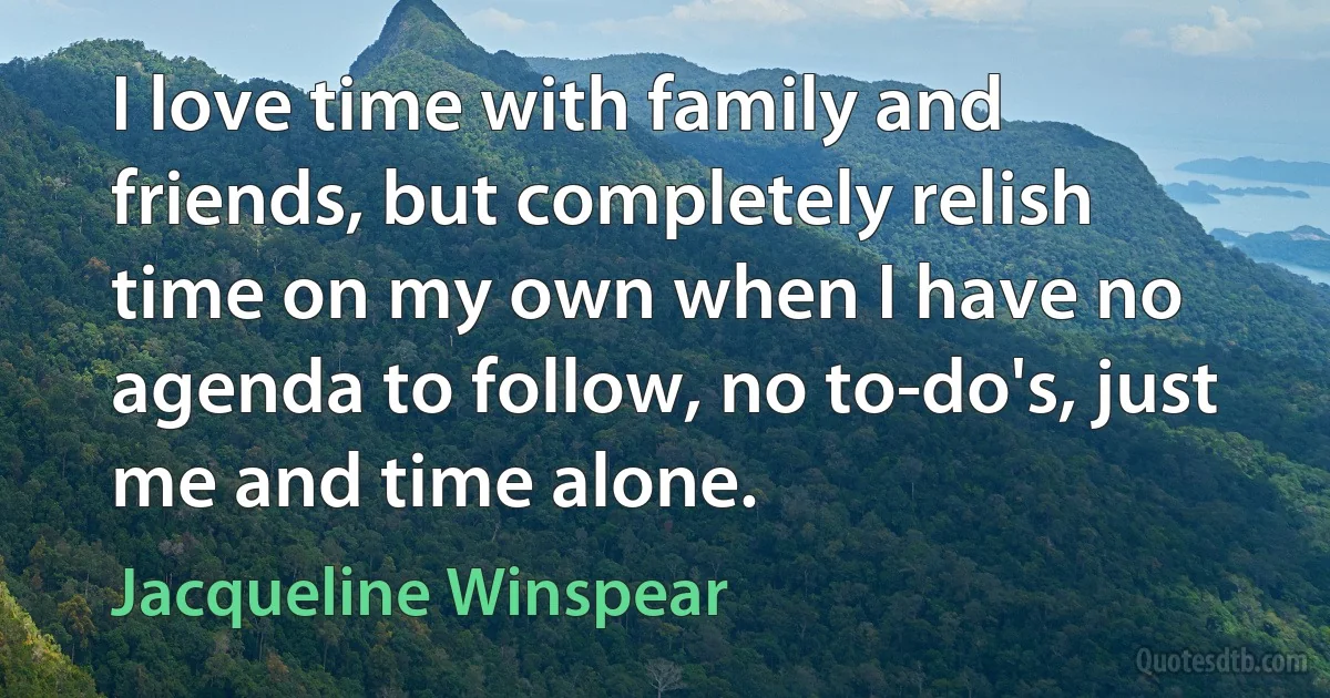 I love time with family and friends, but completely relish time on my own when I have no agenda to follow, no to-do's, just me and time alone. (Jacqueline Winspear)