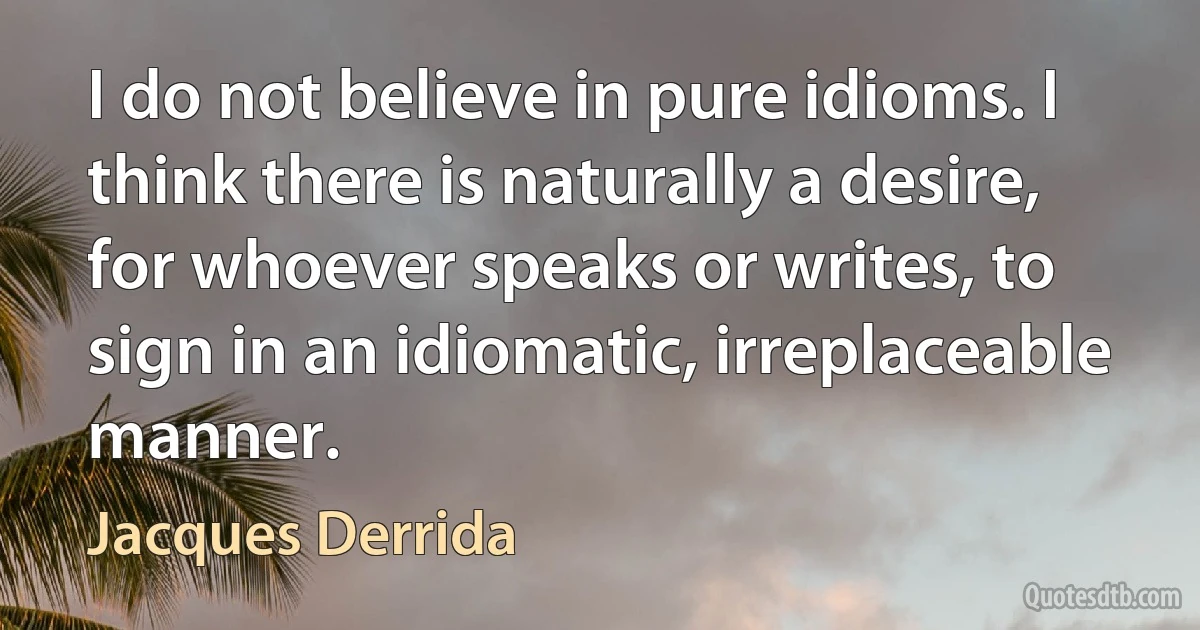 I do not believe in pure idioms. I think there is naturally a desire, for whoever speaks or writes, to sign in an idiomatic, irreplaceable manner. (Jacques Derrida)