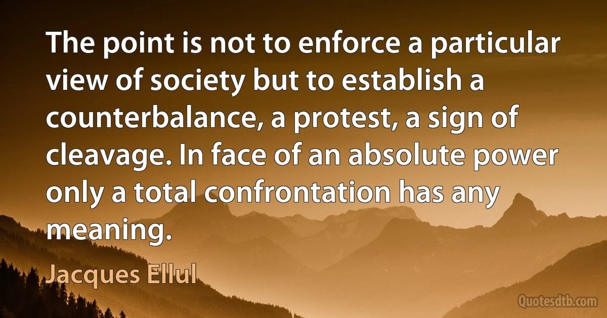 The point is not to enforce a particular view of society but to establish a counterbalance, a protest, a sign of cleavage. In face of an absolute power only a total confrontation has any meaning. (Jacques Ellul)