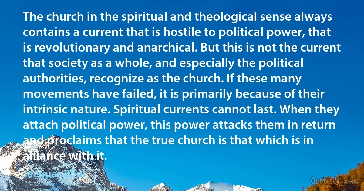 The church in the spiritual and theological sense always contains a current that is hostile to political power, that is revolutionary and anarchical. But this is not the current that society as a whole, and especially the political authorities, recognize as the church. If these many movements have failed, it is primarily because of their intrinsic nature. Spiritual currents cannot last. When they attach political power, this power attacks them in return and proclaims that the true church is that which is in alliance with it. (Jacques Ellul)