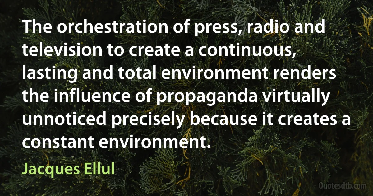 The orchestration of press, radio and television to create a continuous, lasting and total environment renders the influence of propaganda virtually unnoticed precisely because it creates a constant environment. (Jacques Ellul)