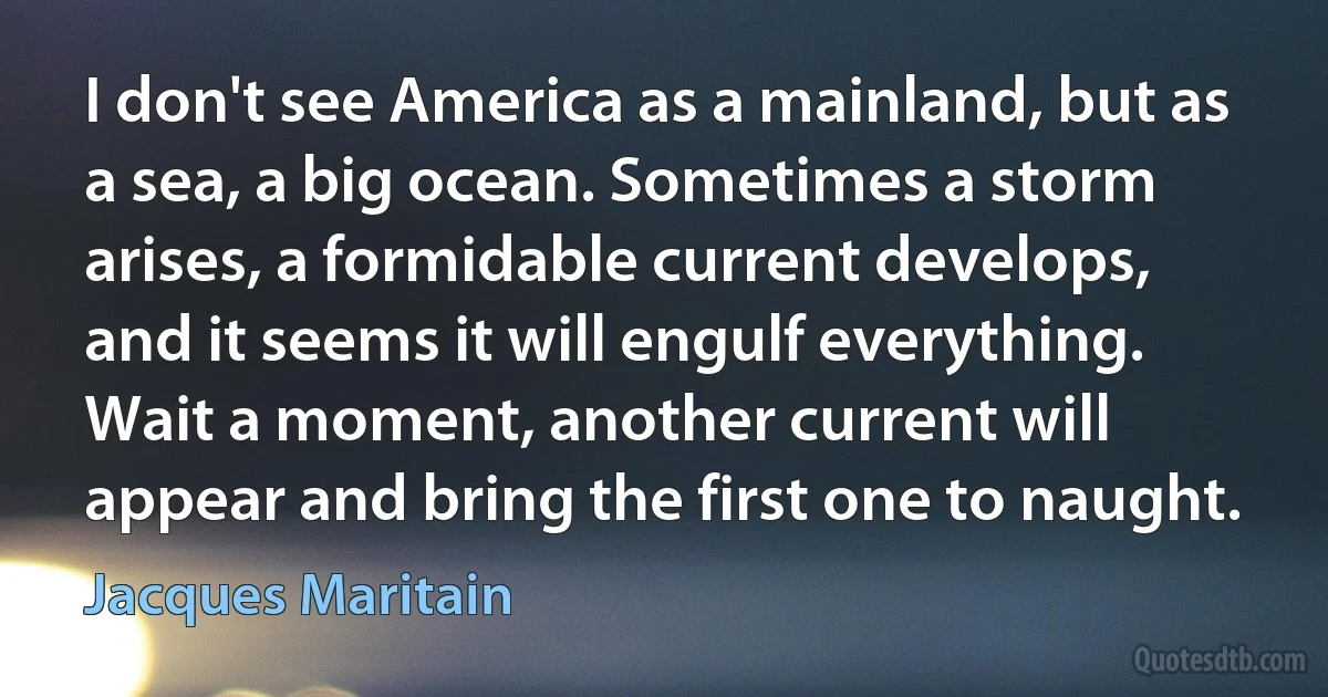 I don't see America as a mainland, but as a sea, a big ocean. Sometimes a storm arises, a formidable current develops, and it seems it will engulf everything. Wait a moment, another current will appear and bring the first one to naught. (Jacques Maritain)