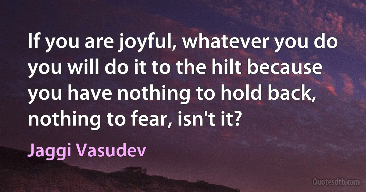 If you are joyful, whatever you do you will do it to the hilt because you have nothing to hold back, nothing to fear, isn't it? (Jaggi Vasudev)