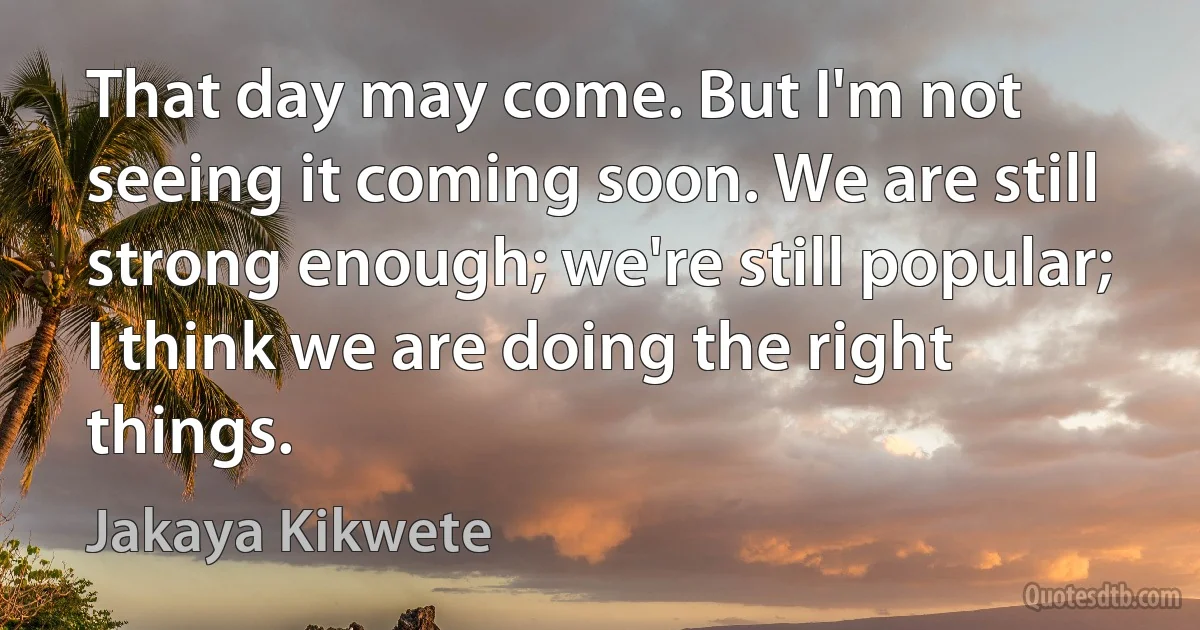 That day may come. But I'm not seeing it coming soon. We are still strong enough; we're still popular; I think we are doing the right things. (Jakaya Kikwete)