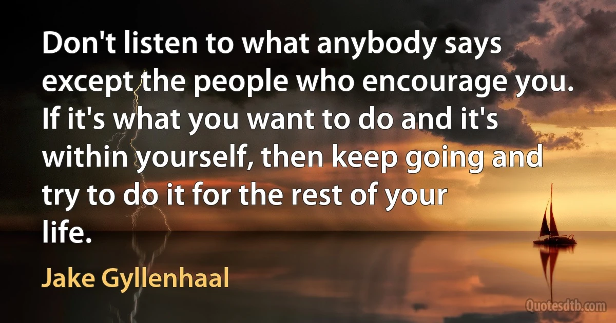 Don't listen to what anybody says except the people who encourage you. If it's what you want to do and it's within yourself, then keep going and try to do it for the rest of your life. (Jake Gyllenhaal)