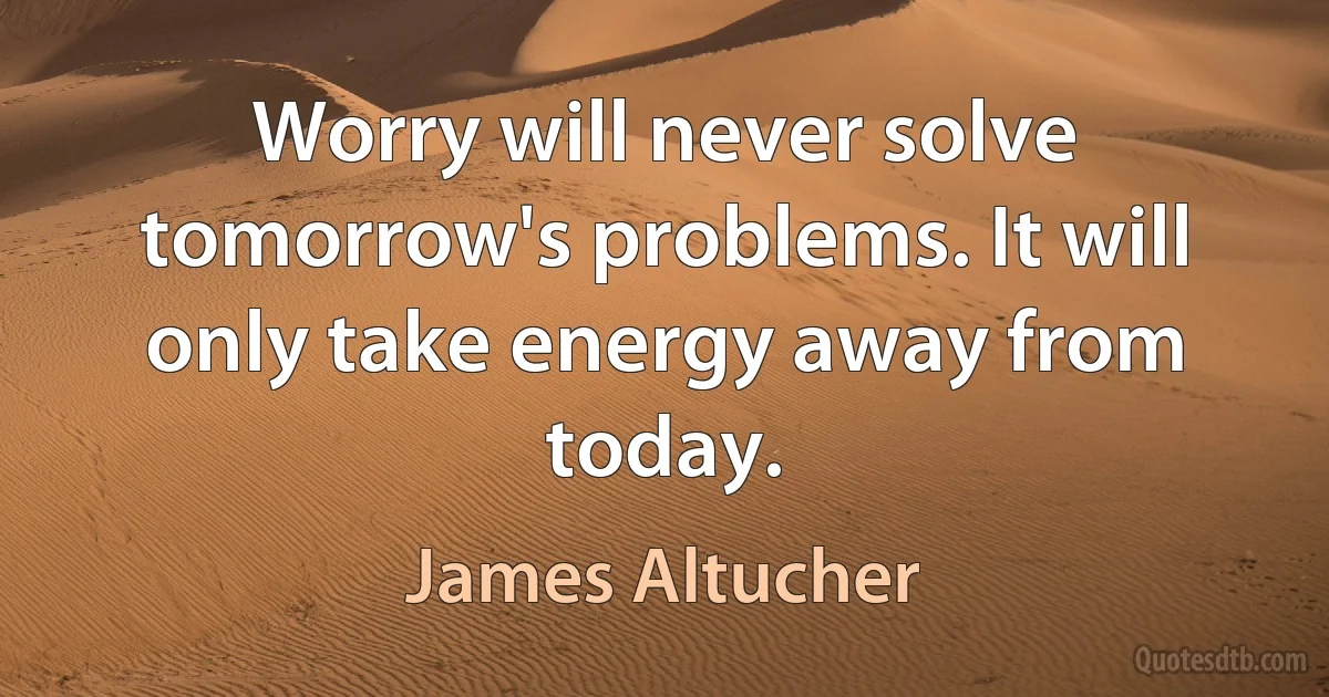 Worry will never solve tomorrow's problems. It will only take energy away from today. (James Altucher)