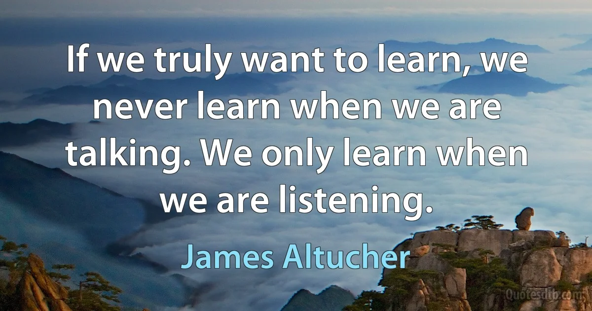 If we truly want to learn, we never learn when we are talking. We only learn when we are listening. (James Altucher)