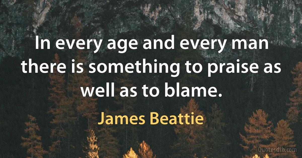 In every age and every man there is something to praise as well as to blame. (James Beattie)