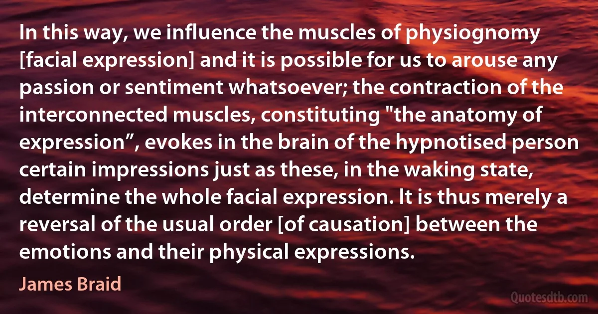 In this way, we influence the muscles of physiognomy [facial expression] and it is possible for us to arouse any passion or sentiment whatsoever; the contraction of the interconnected muscles, constituting "the anatomy of expression”, evokes in the brain of the hypnotised person certain impressions just as these, in the waking state, determine the whole facial expression. It is thus merely a reversal of the usual order [of causation] between the emotions and their physical expressions. (James Braid)