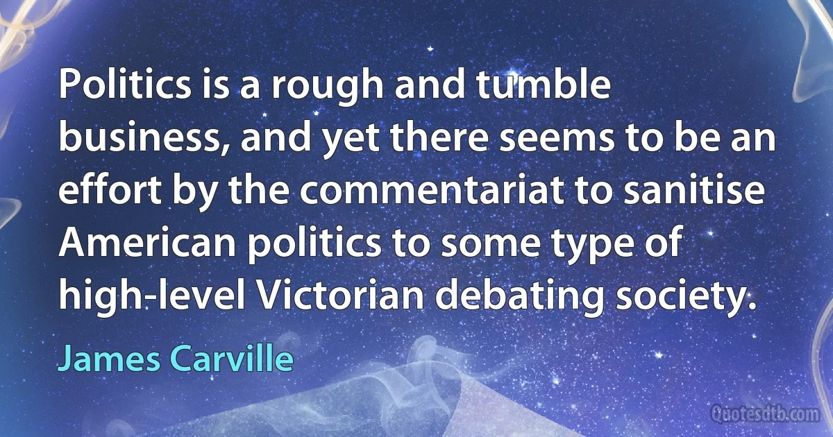 Politics is a rough and tumble business, and yet there seems to be an effort by the commentariat to sanitise American politics to some type of high-level Victorian debating society. (James Carville)