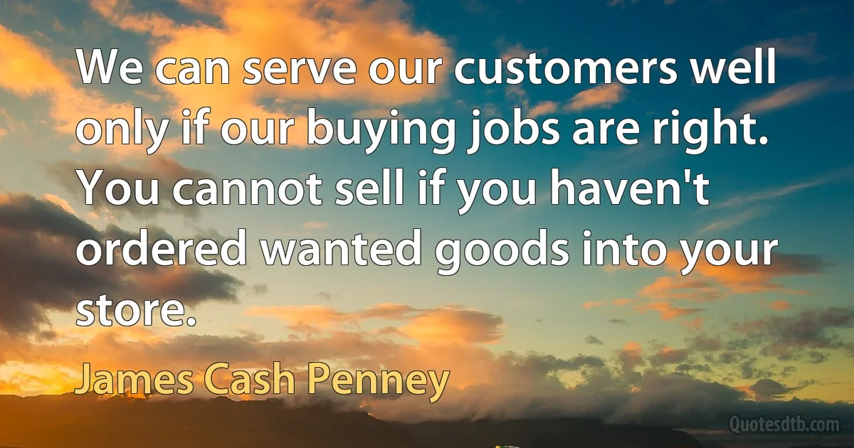 We can serve our customers well only if our buying jobs are right. You cannot sell if you haven't ordered wanted goods into your store. (James Cash Penney)