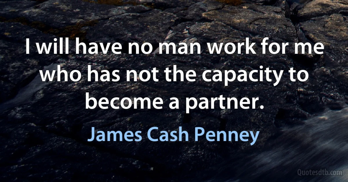 I will have no man work for me who has not the capacity to become a partner. (James Cash Penney)