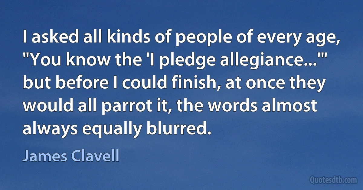 I asked all kinds of people of every age, "You know the 'I pledge allegiance...'" but before I could finish, at once they would all parrot it, the words almost always equally blurred. (James Clavell)