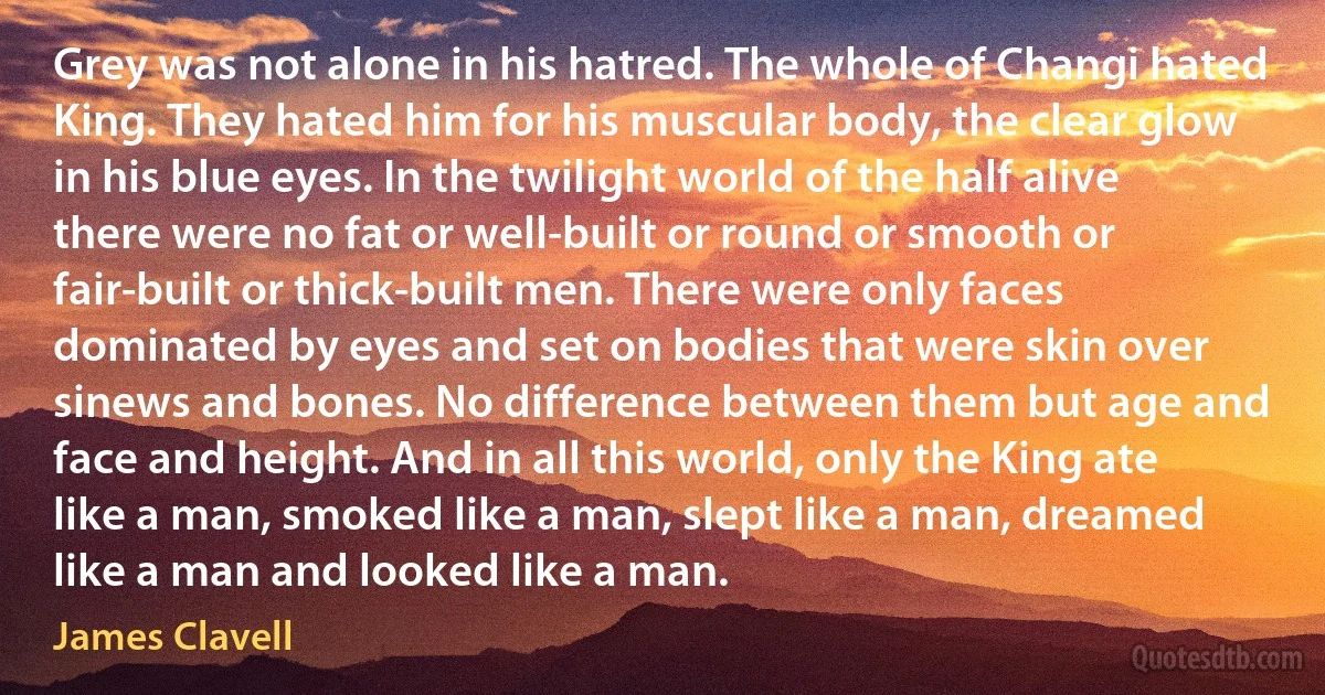 Grey was not alone in his hatred. The whole of Changi hated King. They hated him for his muscular body, the clear glow in his blue eyes. In the twilight world of the half alive there were no fat or well-built or round or smooth or fair-built or thick-built men. There were only faces dominated by eyes and set on bodies that were skin over sinews and bones. No difference between them but age and face and height. And in all this world, only the King ate like a man, smoked like a man, slept like a man, dreamed like a man and looked like a man. (James Clavell)