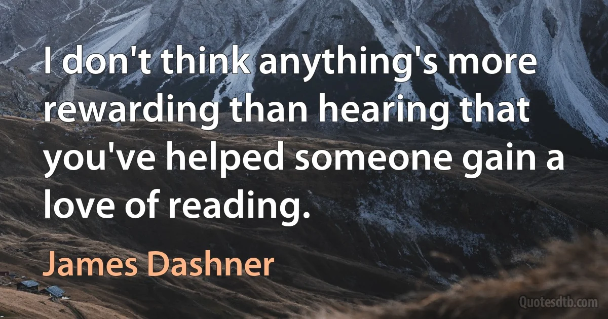 I don't think anything's more rewarding than hearing that you've helped someone gain a love of reading. (James Dashner)