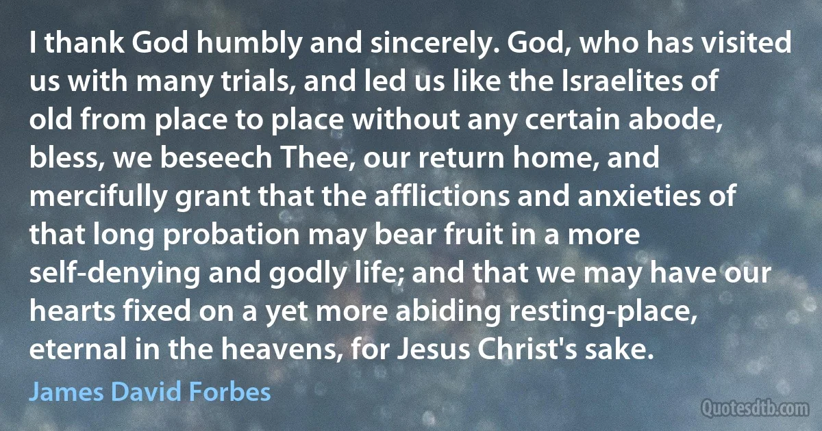 I thank God humbly and sincerely. God, who has visited us with many trials, and led us like the Israelites of old from place to place without any certain abode, bless, we beseech Thee, our return home, and mercifully grant that the afflictions and anxieties of that long probation may bear fruit in a more self-denying and godly life; and that we may have our hearts fixed on a yet more abiding resting-place, eternal in the heavens, for Jesus Christ's sake. (James David Forbes)