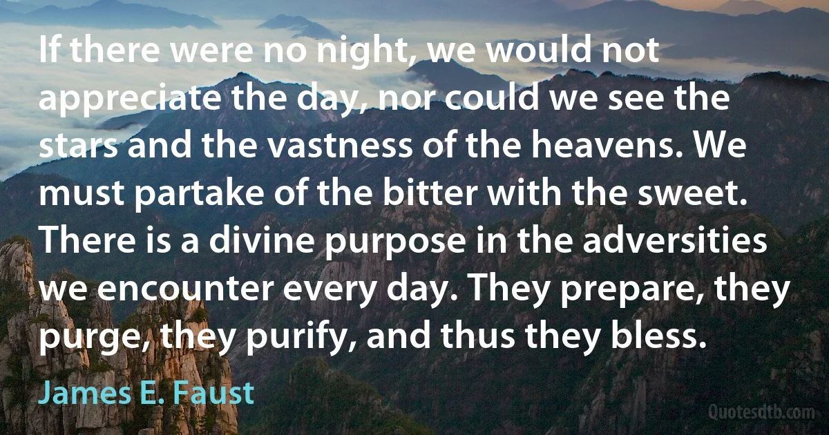 If there were no night, we would not appreciate the day, nor could we see the stars and the vastness of the heavens. We must partake of the bitter with the sweet. There is a divine purpose in the adversities we encounter every day. They prepare, they purge, they purify, and thus they bless. (James E. Faust)