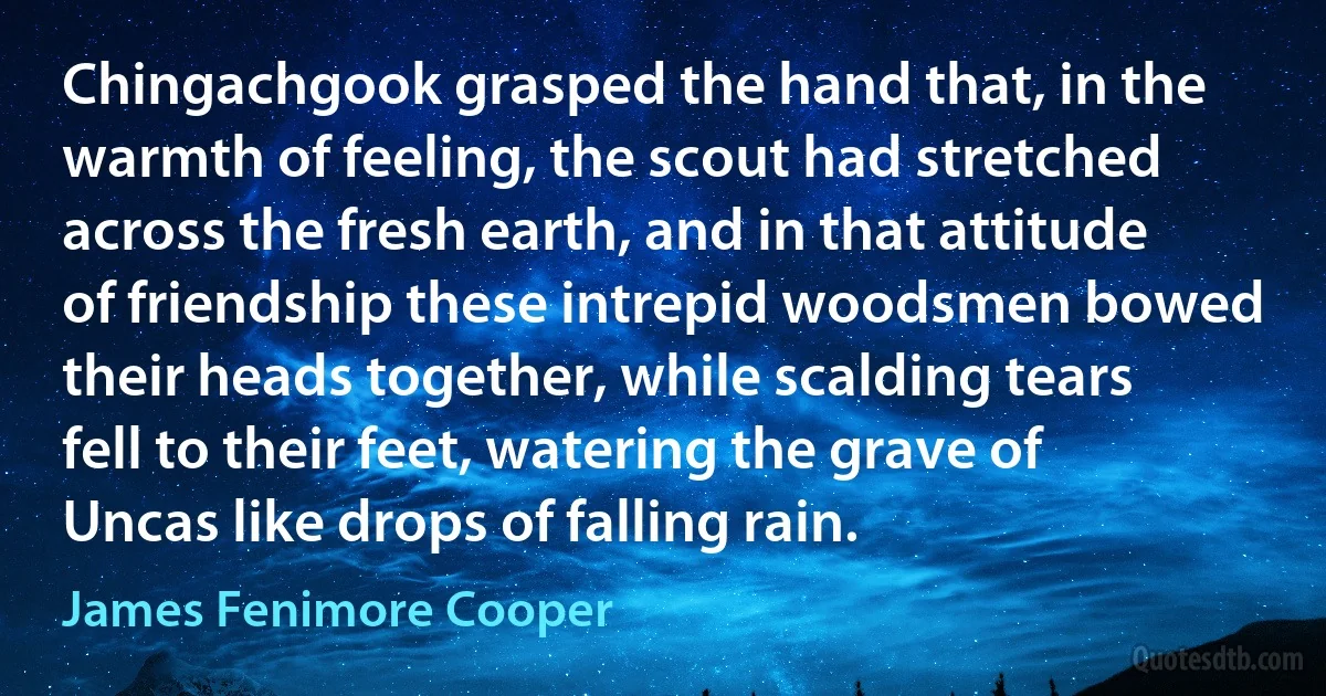 Chingachgook grasped the hand that, in the warmth of feeling, the scout had stretched across the fresh earth, and in that attitude of friendship these intrepid woodsmen bowed their heads together, while scalding tears fell to their feet, watering the grave of Uncas like drops of falling rain. (James Fenimore Cooper)