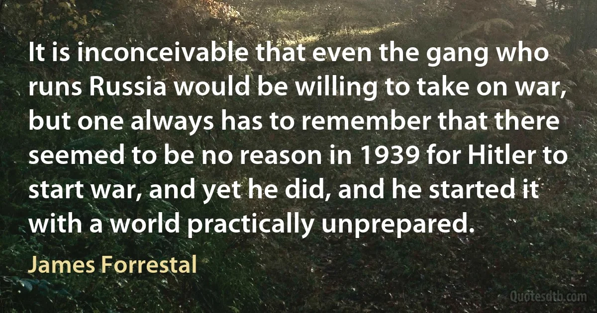 It is inconceivable that even the gang who runs Russia would be willing to take on war, but one always has to remember that there seemed to be no reason in 1939 for Hitler to start war, and yet he did, and he started it with a world practically unprepared. (James Forrestal)