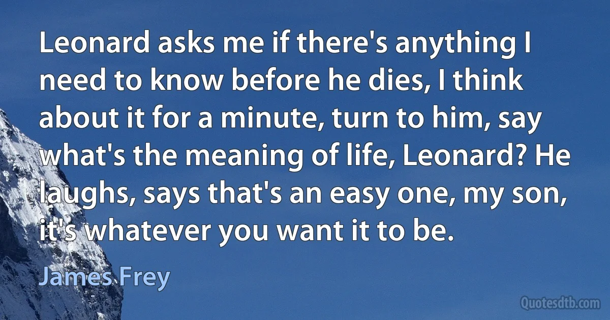 Leonard asks me if there's anything I need to know before he dies, I think about it for a minute, turn to him, say what's the meaning of life, Leonard? He laughs, says that's an easy one, my son, it's whatever you want it to be. (James Frey)