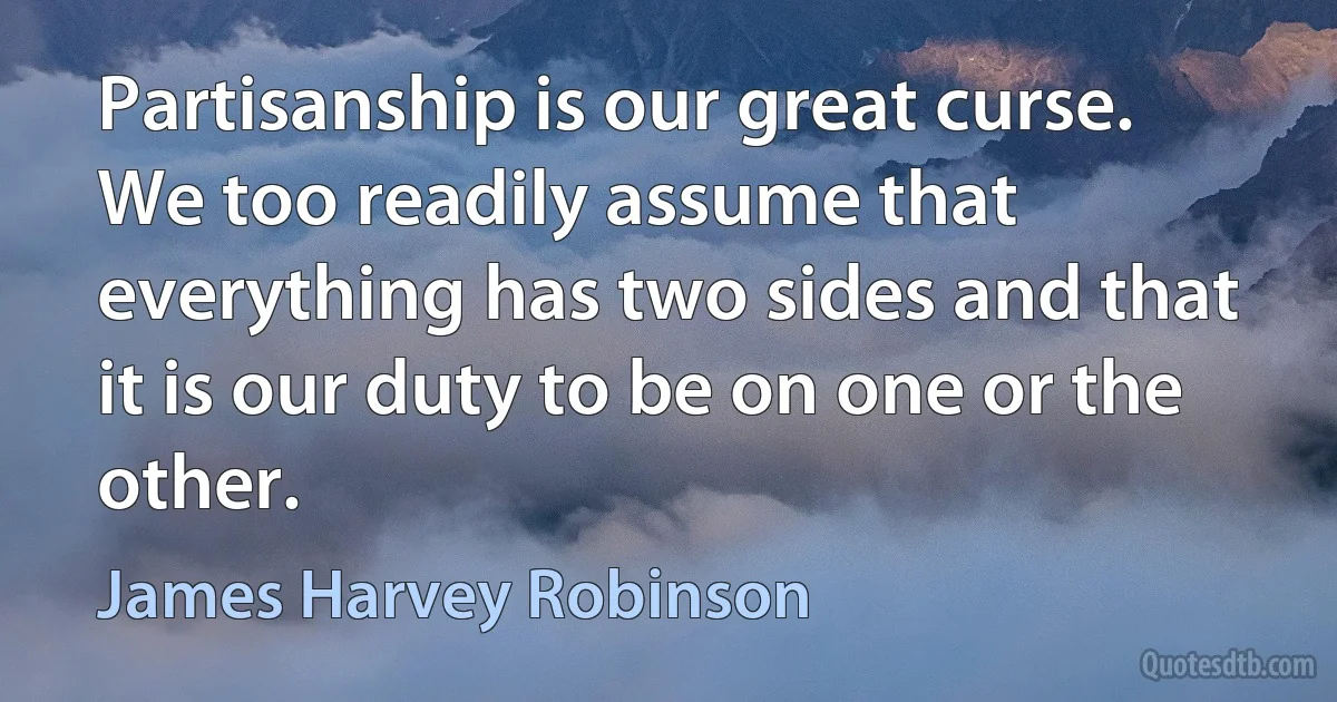 Partisanship is our great curse. We too readily assume that everything has two sides and that it is our duty to be on one or the other. (James Harvey Robinson)