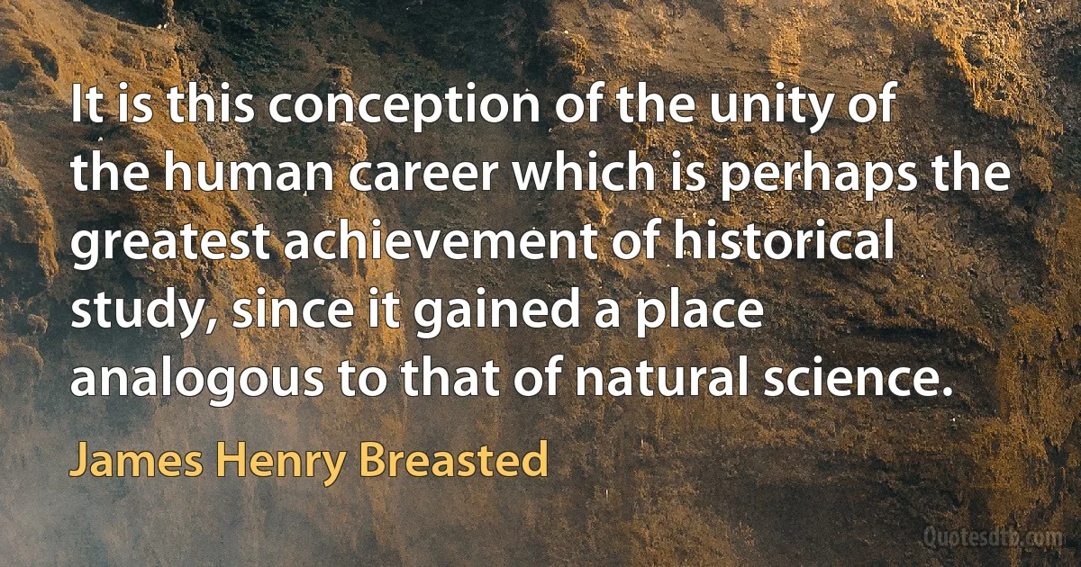 It is this conception of the unity of the human career which is perhaps the greatest achievement of historical study, since it gained a place analogous to that of natural science. (James Henry Breasted)