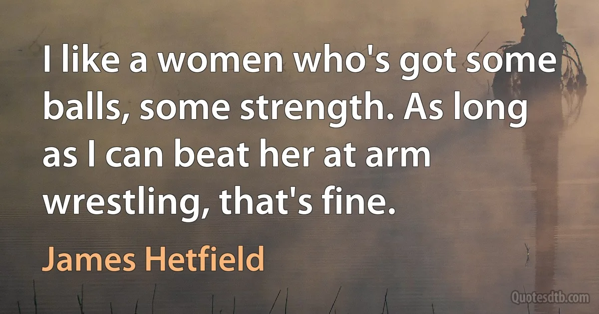 I like a women who's got some balls, some strength. As long as I can beat her at arm wrestling, that's fine. (James Hetfield)