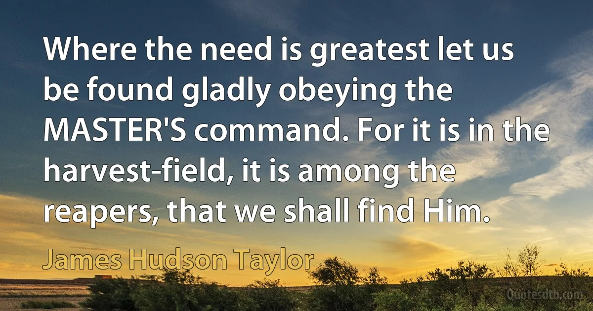 Where the need is greatest let us be found gladly obeying the MASTER'S command. For it is in the harvest-field, it is among the reapers, that we shall find Him. (James Hudson Taylor)