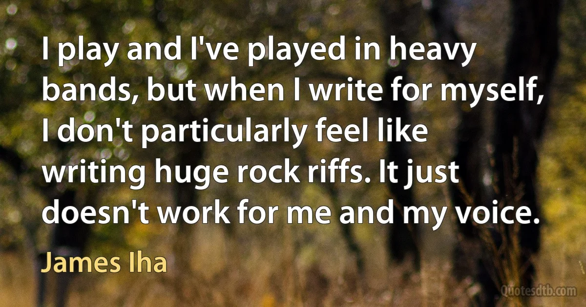 I play and I've played in heavy bands, but when I write for myself, I don't particularly feel like writing huge rock riffs. It just doesn't work for me and my voice. (James Iha)