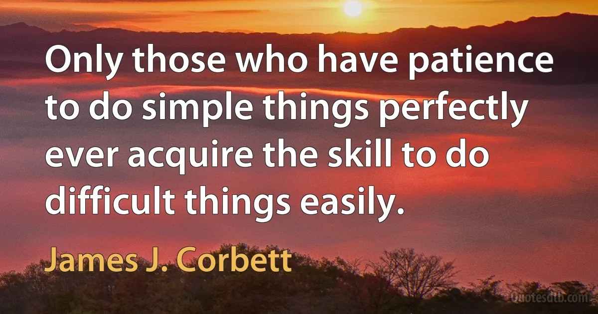 Only those who have patience to do simple things perfectly ever acquire the skill to do difficult things easily. (James J. Corbett)