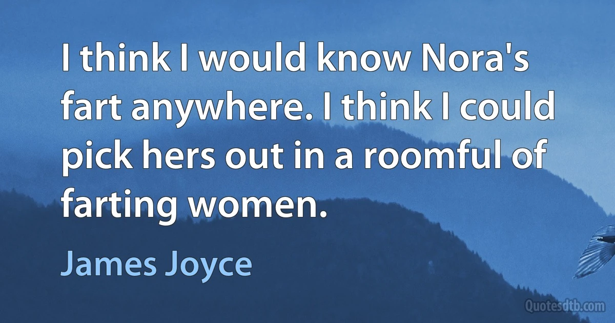 I think I would know Nora's fart anywhere. I think I could pick hers out in a roomful of farting women. (James Joyce)